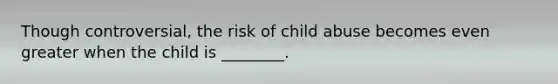 Though controversial, the risk of child abuse becomes even greater when the child is ________.