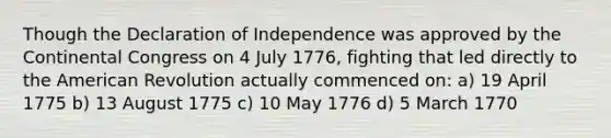 Though the Declaration of Independence was approved by the Continental Congress on 4 July 1776, fighting that led directly to the American Revolution actually commenced on: a) 19 April 1775 b) 13 August 1775 c) 10 May 1776 d) 5 March 1770