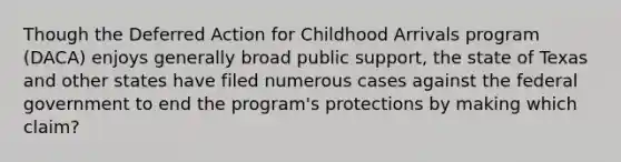 Though the Deferred Action for Childhood Arrivals program (DACA) enjoys generally broad public support, the state of Texas and other states have filed numerous cases against the federal government to end the program's protections by making which claim?