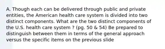 A. Though each can be delivered through public and private entities, the American health care system is divided into two distinct components. What are the two distinct components of the U.S. health care system ? (pg. 50 & 54) Be prepared to distinguish between them in terms of the general approach versus the specific items on the previous slide