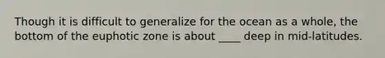 Though it is difficult to generalize for the ocean as a whole, the bottom of the euphotic zone is about ____ deep in mid-latitudes.