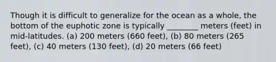 Though it is difficult to generalize for the ocean as a whole, the bottom of the euphotic zone is typically ________ meters (feet) in mid-latitudes. (a) 200 meters (660 feet), (b) 80 meters (265 feet), (c) 40 meters (130 feet), (d) 20 meters (66 feet)