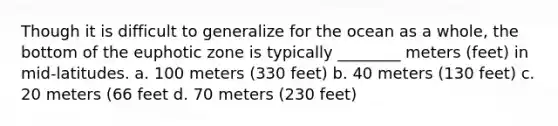 Though it is difficult to generalize for the ocean as a whole, the bottom of the euphotic zone is typically ________ meters (feet) in mid-latitudes. a. 100 meters (330 feet) b. 40 meters (130 feet) c. 20 meters (66 feet d. 70 meters (230 feet)