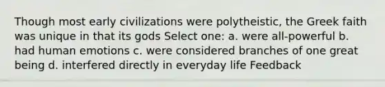 Though most early civilizations were polytheistic, the Greek faith was unique in that its gods Select one: a. were all-powerful b. had human emotions c. were considered branches of one great being d. interfered directly in everyday life Feedback