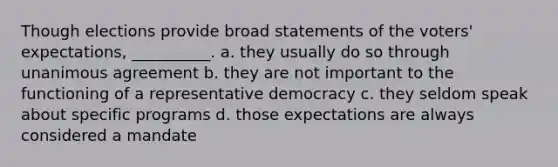 Though elections provide broad statements of the voters' expectations, __________. a. they usually do so through unanimous agreement b. they are not important to the functioning of a <a href='https://www.questionai.com/knowledge/k8Xc9K8ALI-representative-democracy' class='anchor-knowledge'>representative democracy</a> c. they seldom speak about specific programs d. those expectations are always considered a mandate