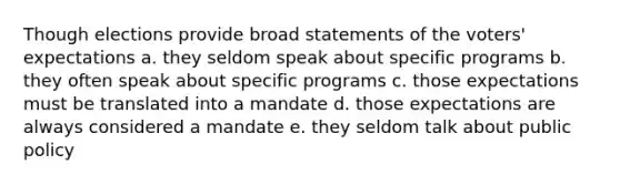 Though elections provide broad statements of the voters' expectations a. they seldom speak about specific programs b. they often speak about specific programs c. those expectations must be translated into a mandate d. those expectations are always considered a mandate e. they seldom talk about public policy