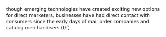 though emerging technologies have created exciting new options for direct marketers, businesses have had direct contact with consumers since the early days of mail-order companies and catalog merchandisers (t/f)