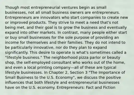 Though most entrepreneurial ventures begin as small businesses, not all small business owners are entrepreneurs. Entrepreneurs are innovators who start companies to create new or improved products. They strive to meet a need that's not being met, and their goal is to grow the business and eventually expand into other markets. In contrast, many people either start or buy small businesses for the sole purpose of providing an income for themselves and their families. They do not intend to be particularly innovative, nor do they plan to expand significantly. This desire to operate is what's sometimes called a "lifestyle business." The neighborhood pizza parlor or beauty shop, the self-employed consultant who works out of the home, and even a local printing company—all of these are typical lifestyle businesses. In Chapter 2, Section 3 "The Importance of Small Business to the U.S. Economy", we discuss the positive influences that both lifestyle and entrepreneurial businesses have on the U.S. economy. Entrepreneurs: Fact and Fiction