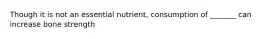 Though it is not an essential nutrient, consumption of _______ can increase bone strength