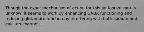 Though the exact mechanism of action for this anticonvulsant is unknow, it seems to work by enhancing GABA functioning and reducing glutamate function by interfering with both sodium and calcium channels.