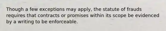 Though a few exceptions may apply, the statute of frauds requires that contracts or promises within its scope be evidenced by a writing to be enforceable.