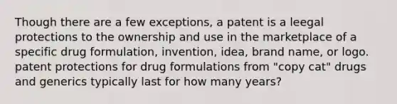 Though there are a few exceptions, a patent is a leegal protections to the ownership and use in the marketplace of a specific drug formulation, invention, idea, brand name, or logo. patent protections for drug formulations from "copy cat" drugs and generics typically last for how many years?