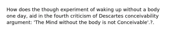 How does the though experiment of waking up without a body one day, aid in the fourth criticism of Descartes conceivability argument: 'The Mind without the body is not Conceivable'.?.