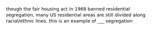 though the fair housing act in 1968 banned residential segregation, many US residential areas are still divided along racial/ethnic lines. this is an example of ___ segregation