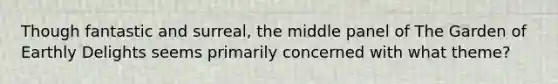 Though fantastic and surreal, the middle panel of The Garden of Earthly Delights seems primarily concerned with what theme?