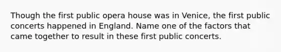 Though the first public opera house was in Venice, the first public concerts happened in England. Name one of the factors that came together to result in these first public concerts.