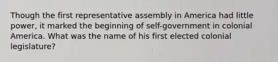 Though the first representative assembly in America had little power, it marked the beginning of self-government in colonial America. What was the name of his first elected colonial legislature?