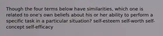 Though the four terms below have similarities, which one is related to one's own beliefs about his or her ability to perform a specific task in a particular situation? self-esteem self-worth self-concept self-efficacy