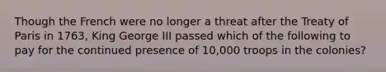 Though the French were no longer a threat after the Treaty of Paris in 1763, King George III passed which of the following to pay for the continued presence of 10,000 troops in the colonies?