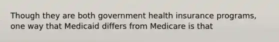 Though they are both government health insurance programs, one way that Medicaid differs from Medicare is that