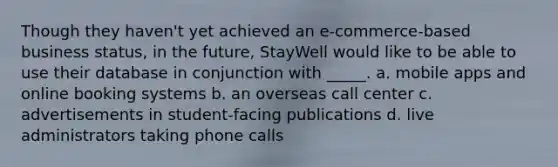 Though they haven't yet achieved an e-commerce-based business status, in the future, StayWell would like to be able to use their database in conjunction with _____. a. mobile apps and online booking systems b. an overseas call center c. advertisements in student-facing publications d. live administrators taking phone calls