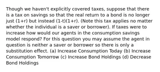 Though we haven't explicitly covered taxes, suppose that there is a tax on savings so that the real return to a bond is no longer just (1+r) but instead (1-t)(1+r). (Note this tax applies no matter whether the individual is a saver or borrower). If taxes were to increase how would our agents in the consumption savings model respond? For this question you may assume the agent in question is neither a saver or borrower so there is only a substitution effect. (a) Increase Consumption Today (b) Increase Consumption Tomorrow (c) Increase Bond Holdings (d) Decrease Bond Holdings