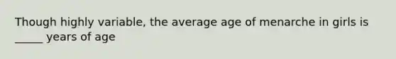 Though highly variable, the average age of menarche in girls is _____ years of age