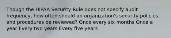 Though the HIPAA Security Rule does not specify audit frequency, how often should an organization's security policies and procedures be reviewed? Once every six months Once a year Every two years Every five years