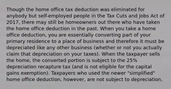 Though the home office tax deduction was eliminated for anybody but self-employed people in the Tax Cuts and Jobs Act of 2017, there may still be homeowners out there who have taken the home office deduction in the past. When you take a home office deduction, you are essentially converting part of your primary residence to a place of business and therefore it must be depreciated like any other business (whether or not you actually claim that depreciation on your taxes). When the taxpayer sells the home, the converted portion is subject to the 25% depreciation recapture tax (and is not eligible for the capital gains exemption). Taxpayers who used the newer "simplified" home office deduction, however, are not subject to depreciation.