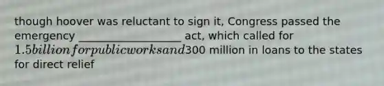 though hoover was reluctant to sign it, Congress passed the emergency ___________________ act, which called for 1.5 billion for public works and300 million in loans to the states for direct relief