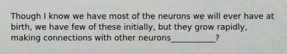 Though I know we have most of the neurons we will ever have at birth, we have few of these initially, but they grow rapidly, making connections with other neurons___________?