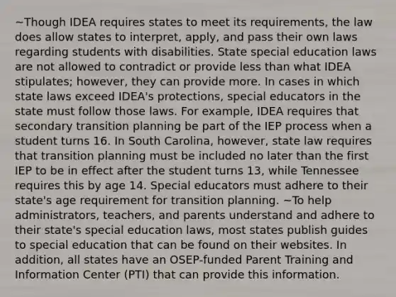 ~Though IDEA requires states to meet its requirements, the law does allow states to interpret, apply, and pass their own laws regarding students with disabilities. State special education laws are not allowed to contradict or provide less than what IDEA stipulates; however, they can provide more. In cases in which state laws exceed IDEA's protections, special educators in the state must follow those laws. For example, IDEA requires that secondary transition planning be part of the IEP process when a student turns 16. In South Carolina, however, state law requires that transition planning must be included no later than the first IEP to be in effect after the student turns 13, while Tennessee requires this by age 14. Special educators must adhere to their state's age requirement for transition planning. ~To help administrators, teachers, and parents understand and adhere to their state's special education laws, most states publish guides to special education that can be found on their websites. In addition, all states have an OSEP-funded Parent Training and Information Center (PTI) that can provide this information.