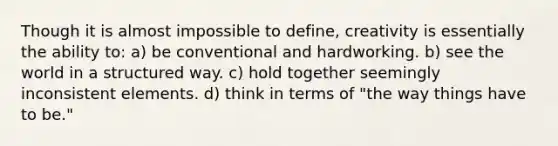 Though it is almost impossible to define, creativity is essentially the ability to: a) be conventional and hardworking. b) see the world in a structured way. c) hold together seemingly inconsistent elements. d) think in terms of "the way things have to be."