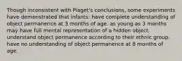 Though inconsistent with Piaget's conclusions, some experiments have demonstrated that infants: have complete understanding of object permanence at 3 months of age. as young as 3 months may have full mental representation of a hidden object. understand object permanence according to their ethnic group. have no understanding of object permanence at 8 months of age.