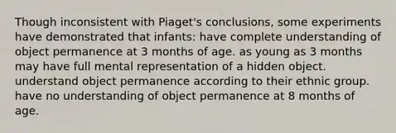 Though inconsistent with Piaget's conclusions, some experiments have demonstrated that infants: have complete understanding of object permanence at 3 months of age. as young as 3 months may have full mental representation of a hidden object. understand object permanence according to their ethnic group. have no understanding of object permanence at 8 months of age.