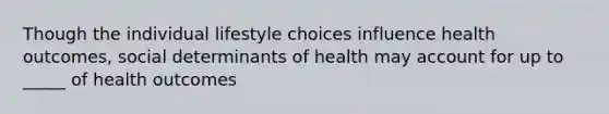 Though the individual lifestyle choices influence health outcomes, social determinants of health may account for up to _____ of health outcomes