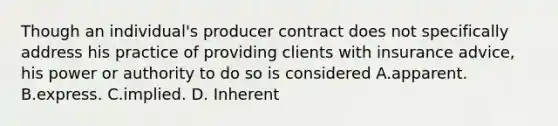 Though an individual's producer contract does not specifically address his practice of providing clients with insurance advice, his power or authority to do so is considered A.apparent. B.express. C.implied. D. Inherent