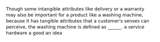 Though some intangible attributes like delivery or a warranty may also be important for a product like a washing machine, because it has tangible attributes that a customer's senses can perceive, the washing machine is defined as ______. a service hardware a good an idea