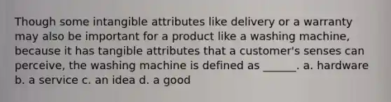 Though some intangible attributes like delivery or a warranty may also be important for a product like a washing machine, because it has tangible attributes that a customer's senses can perceive, the washing machine is defined as ______. a. hardware b. a service c. an idea d. a good