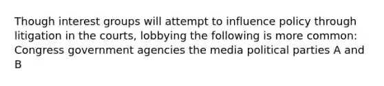 Though interest groups will attempt to influence policy through litigation in the courts, lobbying the following is more common: Congress government agencies the media political parties A and B