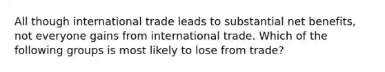 All though international trade leads to substantial net​ benefits, not everyone gains from international trade. Which of the following groups is most likely to lose from​ trade?