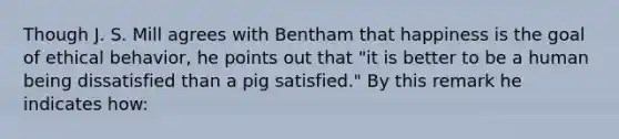 Though J. S. Mill agrees with Bentham that happiness is the goal of ethical behavior, he points out that "it is better to be a human being dissatisfied than a pig satisfied." By this remark he indicates how: