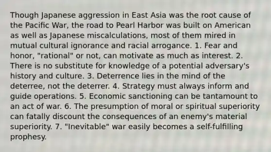 Though Japanese aggression in East Asia was the root cause of the Paciﬁc War, the road to Pearl Harbor was built on American as well as Japanese miscalculations, most of them mired in mutual cultural ignorance and racial arrogance. 1. Fear and honor, "rational" or not, can motivate as much as interest. 2. There is no substitute for knowledge of a potential adversary's history and culture. 3. Deterrence lies in the mind of the deterree, not the deterrer. 4. Strategy must always inform and guide operations. 5. Economic sanctioning can be tantamount to an act of war. 6. The presumption of moral or spiritual superiority can fatally discount the consequences of an enemy's material superiority. 7. "Inevitable" war easily becomes a self-fulﬁlling prophesy.