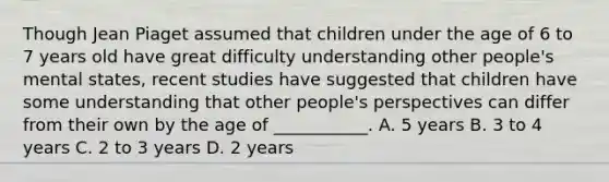 Though Jean Piaget assumed that children under the age of 6 to 7 years old have great difficulty understanding other people's mental states, recent studies have suggested that children have some understanding that other people's perspectives can differ from their own by the age of ___________. A. 5 years B. 3 to 4 years C. 2 to 3 years D. 2 years