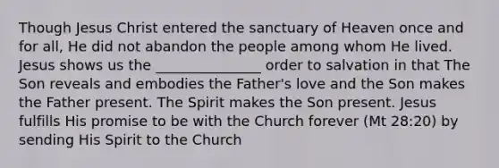 Though Jesus Christ entered the sanctuary of Heaven once and for all, He did not abandon the people among whom He lived. Jesus shows us the _______________ order to salvation in that The Son reveals and embodies the Father's love and the Son makes the Father present. The Spirit makes the Son present. Jesus fulfills His promise to be with the Church forever (Mt 28:20) by sending His Spirit to the Church