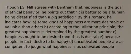 Though J.S. Mill agrees with Bentham that happiness is the goal of ethical behavior, he points out that "it is better to be a human being dissatisfied than a pig satisfied." By this remark, he indicates how: a) some kinds of happiness are more desirable or valuable than others b) according to the utilitarian principle, the greatest happiness is determined by the greatest number c) happiness ought to be desired (and thus is desirable) because people, in fact, desire to be happy d) uncultivated people are as competent to judge what happiness is as cultivated people