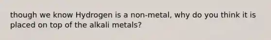 though we know Hydrogen is a non-metal, why do you think it is placed on top of the alkali metals?