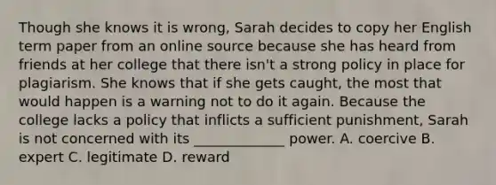 Though she knows it is wrong, Sarah decides to copy her English term paper from an online source because she has heard from friends at her college that there isn't a strong policy in place for plagiarism. She knows that if she gets caught, the most that would happen is a warning not to do it again. Because the college lacks a policy that inflicts a sufficient punishment, Sarah is not concerned with its _____________ power. A. coercive B. expert C. legitimate D. reward