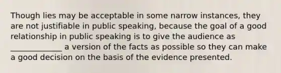 Though lies may be acceptable in some narrow instances, they are not justifiable in public speaking, because the goal of a good relationship in public speaking is to give the audience as _____________ a version of the facts as possible so they can make a good decision on the basis of the evidence presented.