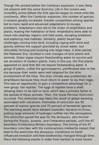 Though life existed before the Cambrian explosion, it was likely not present with the same diversity. Life in the oceans was incredibly active before the first species began to move onto the continents. After the Cambrian explosion, the number of species in oceans greatly increased. Greater competition among species led to more rapid and advanced adaptations to escape predators. Adaptations also led to the origin of amphibians and plants, leading the habitation of land. Amphibians were able to move into swampy regions and tidal pools, escaping predators and exploring new habitats. Similarly, plants faced new challenges moving onto land, including coping with wind and gravity without the support provided by ocean water, but ultimately thriving and evolving into large trees. A drier period, the Paleozoic Era, resulted in vast changes of land plants and animals. Green algae require freestanding water to survive and are ancestors of modern plants. Early in this era, the first plants appeared on land that did not require freestanding water. A group of plants, called the gymnosperms, proliferated later in the era because their seeds were well adapted for the drier environment of the time. The drier climate was problematic for amphibians because they must return to water to lay their eggs. This was an opportunity to gain a competitive advantage for a new group: the reptiles. The eggs of reptiles have a shell, allowing them to be laid on land, which was a primary factor in the spread of these animals. Then, the Great Permian Extinction occurred. This extinction was likely the result of global warming associated with volcanism. Estimates of extinction are 90 percent of marine species and 70 percent of terrestrial species. The warming would have allowed anaerobic bacteria to thrive, putting large amounts of hydrogen sulfide into the atmosphere. This extinction paved the way for the dinosaurs, who thrived during the Triassic, Jurassic, and Cretaceous periods, until the KT boundary (Cretaceous-Tertiary boundary). The timing of the KT boundary coincides with the carbonaceous meteorite impact that lead to the extinction the dinosaurs. Conditions on Earth influenced evolution and how biodiversity changed through time. Place the following events in order from earliest to most recent.